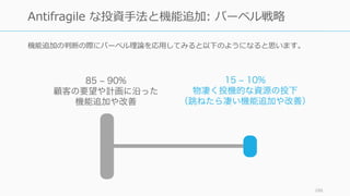 機能追加の判断の際にバーベル理論を応⽤してみると以下のようになると思います。
186
Antifragile な投資⼿法と機能追加: バーベル戦略
85 – 90%
顧客の要望や計画に沿った
機能追加や改善
15 – 10%
物凄く投機的な資源の投下
（跳ねたら凄い機能追加や改善）
 