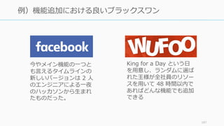 187
例）機能追加における良いブラックスワン
今やメイン機能の⼀つと
も⾔えるタイムラインの
新しいバージョンは 2 ⼈
のエンジニアによる⼀夜
のハッカソンから⽣まれ
たものだった。
King for a Day という⽇
を⽤意し、ランダムに選ば
れた王様が全社員のリソー
スを⽤いて 48 時間以内で
あればどんな機能でも追加
できる
 