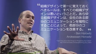 Photo/image credit should read: (cc) Kenneth Yeung -www.snapfoc.us
https://www.flickr.com/photos/kyeung808/7412662724/
191
組織デザインで第⼀に覚えておく
べきルールは、すべての組織デザ
インは悪いということだ。あらゆ
る組織デザインは、会社のある部
分のコミュニケーションを犠牲に
することによって、他部分のコ
ミュニケーションを改善する。
- Ben Horowitz
Andreessen Horowitz
“Hard Thing about Hard Things” & “Programing Your Culture”
http://www.bhorowitz.com/programming_your_culture
 