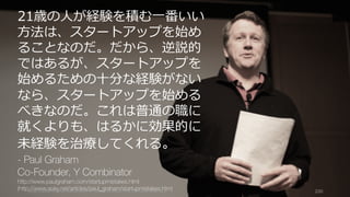 https://www.theinformation.com/YC-s-Paul-Graham-The-Complete-Interview 200
21歳の⼈が経験を積む⼀番いい
⽅法は、スタートアップを始め
ることなのだ。だから、逆説的
ではあるが、スタートアップを
始めるための⼗分な経験がない
なら、スタートアップを始める
べきなのだ。これは普通の職に
就くよりも、はるかに効果的に
未経験を治療してくれる。
- Paul Graham
Co-Founder, Y Combinator
http://www.paulgraham.com/startupmistakes.html
(http://www.aoky.net/articles/paul_graham/startupmistakes.htm)
 
