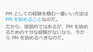 201
PM としての経験を積む⼀番いい⽅法は
PM を始めることなのだ。
だから、逆説的ではあるが、PM を始め
るための⼗分な経験がないなら、今か
ら PM を始めるべきなのだ。
 