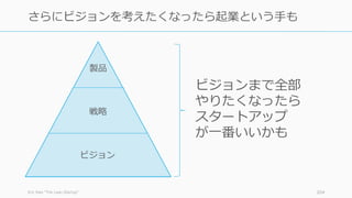 Eric Ries ”The Lean Startup” 204
さらにビジョンを考えたくなったら起業という⼿も
ビジョン
戦略
製品
ビジョンまで全部
やりたくなったら
スタートアップ
が⼀番いいかも
 
