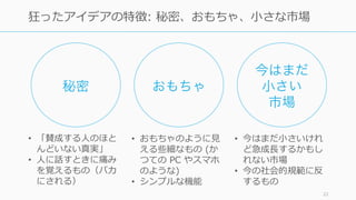 22
狂ったアイデアの特徴: 秘密、おもちゃ、⼩さな市場
秘密 おもちゃ
今はまだ
⼩さい
市場
• 「賛成する⼈のほと
んどいない真実」
• ⼈に話すときに痛み
を覚えるもの（バカ
にされる）
• おもちゃのように⾒
える些細なもの (か
つての PC やスマホ
のような)
• シンプルな機能
• 今はまだ⼩さいけれ
ど急成⻑するかもし
れない市場
• 今の社会的規範に反
するもの
 