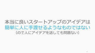 24
本当に良いスタートアップのアイデアは
簡単に⼈に⼿渡せるようなものではない
（ので⼈にアイデアを話しても問題ない）
 