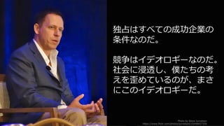 51
独占はすべての成功企業の
条件なのだ。
競争はイデオロギーなのだ。
社会に浸透し、僕たちの考
えを歪めているのが、まさ
にこのイデオロギーだ。
Photo by Steve Jurvetson
https://www.flickr.com/photos/jurvetson/15448437356
 