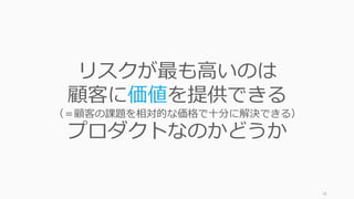 78
リスクが最も⾼いのは
顧客に価値を提供できる
（＝顧客の課題を相対的な価格で⼗分に解決できる）
プロダクトなのかどうか
 