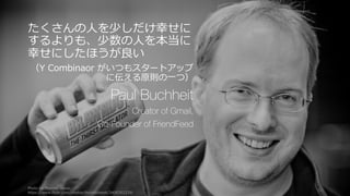 84
たくさんの⼈を少しだけ幸せに
するよりも、少数の⼈を本当に
幸せにしたほうが良い
（Y Combinaor がいつもスタートアップ
に伝える原則の⼀つ）
Paul Buchheit
Creator of Gmail,
Co-Founder of FriendFeed
Photo by Thomas Hawk,
https://www.flickr.com/photos/thomashawk/3408363329/
 
