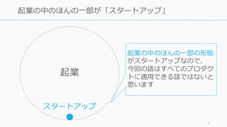 9
起業の中のほんの⼀部が「スタートアップ」
起業
スタートアップ
起業の中のほんの⼀部の形態
がスタートアップなので、
今回の話はすべてのプロダク
トに適⽤できる話ではないと
思います
 