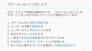 スタートアップ初期の活動の中には、「スケールしないことを
する」ことをしながら学んでいくことが推奨されています。
1. スケールしない⽅法で検証する
2. ユーザーを⼿動で獲得する
3. ユーザーのコンサルタントになる
4. ⾃分たちでセールスをする
5. ⼀度全ての製造過程を⾃分たちでやってみる
6. ⼤きなローンチやパートナーシップを避ける
7. 狂ったほど優れたサービスを提供して顧客を喜ばせる
90
スケールしないことをしよう
 