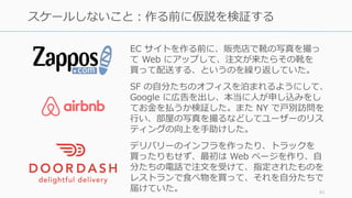 91
スケールしないこと：作る前に仮説を検証する
EC サイトを作る前に、販売店で靴の写真を撮っ
て Web にアップして、注⽂が来たらその靴を
買って配送する、というのを繰り返していた。
SF の⾃分たちのオフィスを泊まれるようにして、
Google に広告を出し、本当に⼈が申し込みをし
てお⾦を払うか検証した。また NY で⼾別訪問を
⾏い、部屋の写真を撮るなどしてユーザーのリス
ティングの向上を⼿助けした。
デリバリーのインフラを作ったり、トラックを
買ったりもせず、最初は Web ページを作り、⾃
分たちの電話で注⽂を受けて、指定されたものを
レストランで⾷べ物を買って、それを⾃分たちで
届けていた。
 