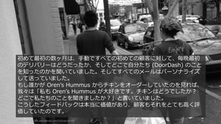 http://startupclass.samaltman.com/courses/lec08/ 95
初めて最初の数ヶ⽉は、⼿動ですべての初めての顧客に対して、毎晩最初
のデリバリーはどうだったか、そしてどこで⾃分たち (DoorDash) のこと
を知ったのかを聞いていました。そしてすべてのメールはパーソナライズ
して送っていました。
もし誰かが Orenʼs Hummus からチキンをオーダーしていたのを⾒れば、
我々は「私も Orenʼs Hummus が⼤好きです。チキンはどうでしたか？
どこで私たちのことを聞きましたか？」と書いていました。
こうしたフィードバックは本当に価値があり、顧客もそれをとても⾼く評
価していたのです。
 