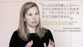 https://www.youtube.com/watch?v=SPd5vgXJ-R4 98
セールスは⼿厳しいフィー
ドバックを与えてくれます
が、「マーケティング」は
そうではありません
「なぜスタートアップはマーケティングでなく
セールスにフォーカスすべきか」(WSJ)
Jessica Livingston
Co-Founder, Y Combinator
 