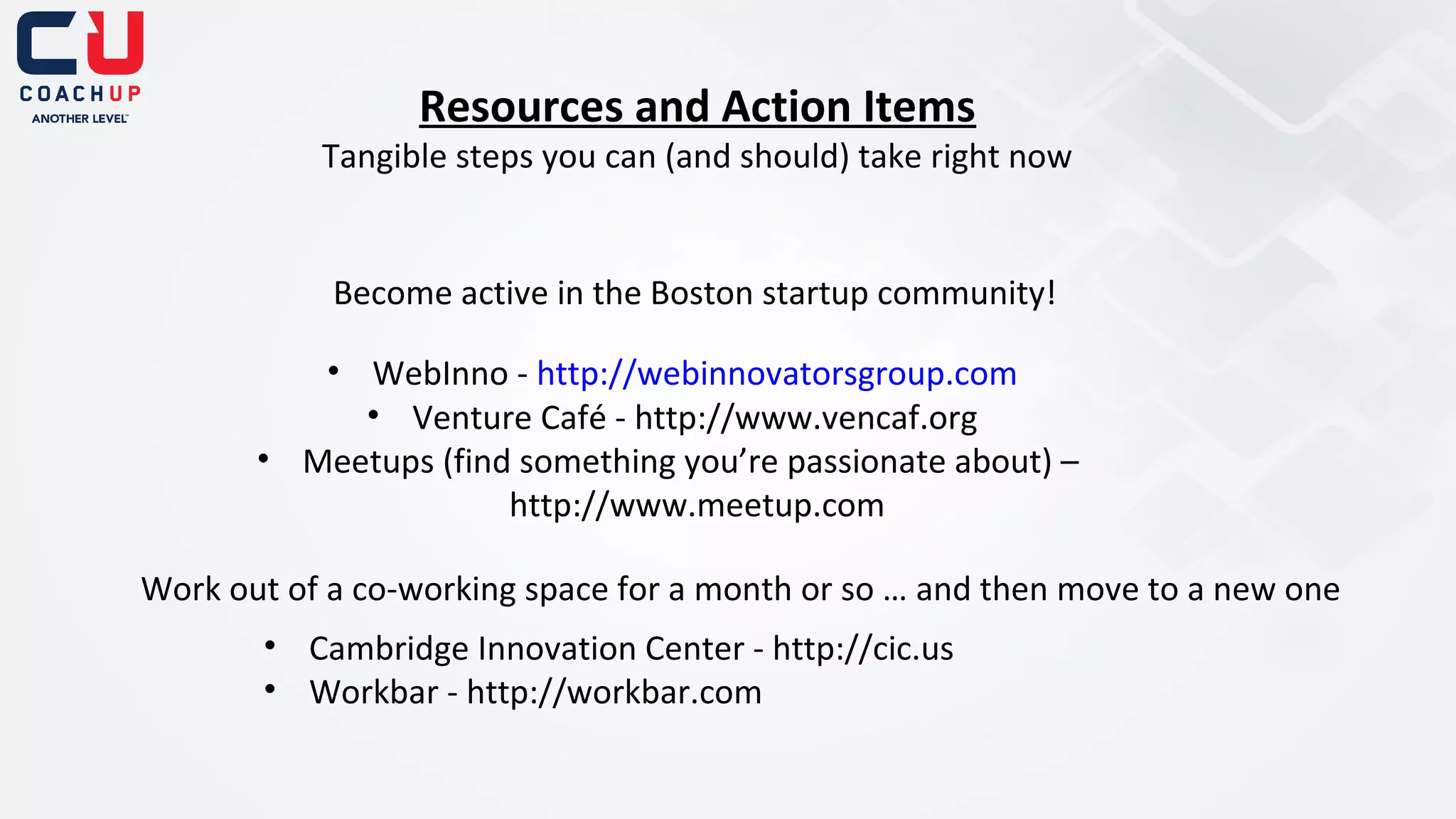 Resources and Action Items

Tangible steps you can (and should) take right now

Become active in the Boston startup community!
• WebInno - http://webinnovatorsgroup.com
• Venture Café - http://www.vencaf.org
• Meetups (find something you’re passionate about) –
http://www.meetup.com
Work out of a co-working space for a month or so … and then move to a new one
• Cambridge Innovation Center - http://cic.us
• Workbar - http://workbar.com

 