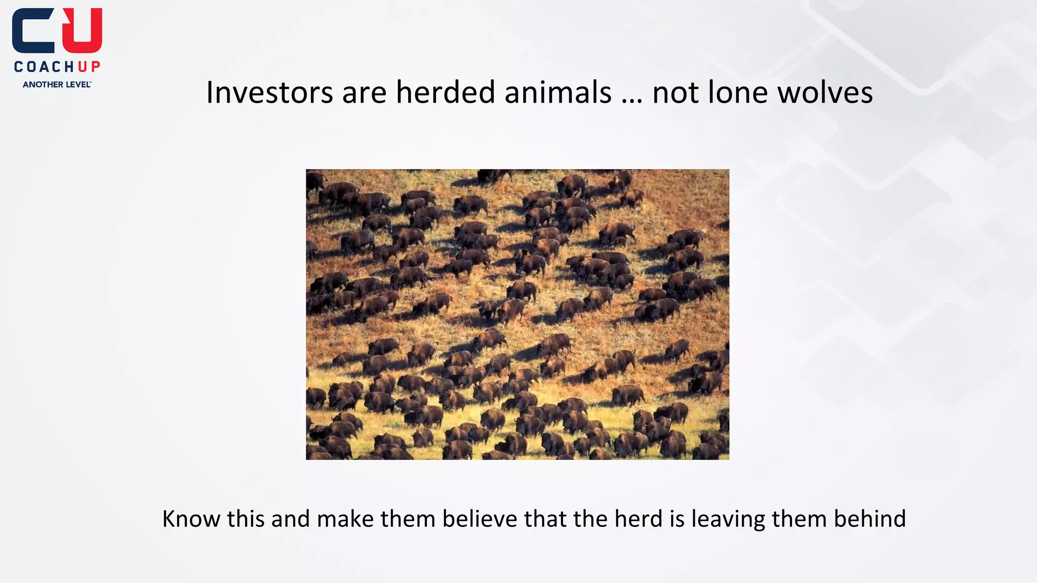 Investors are herded animals … not lone wolves

Know this and make them believe that the herd is leaving them behind

 