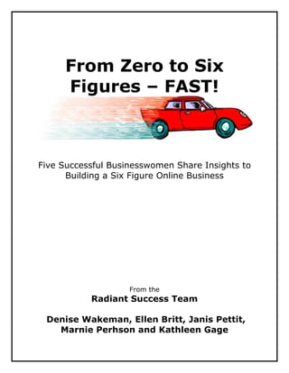 From Zero to Six
     Figures – FAST!



Five Successful Businesswomen Share Insights to
      Building a Six Figure Online Business




                    From the
           Radiant Success Team

 Denise Wakeman, Ellen Britt, Janis Pettit,
   Marnie Perhson and Kathleen Gage
 