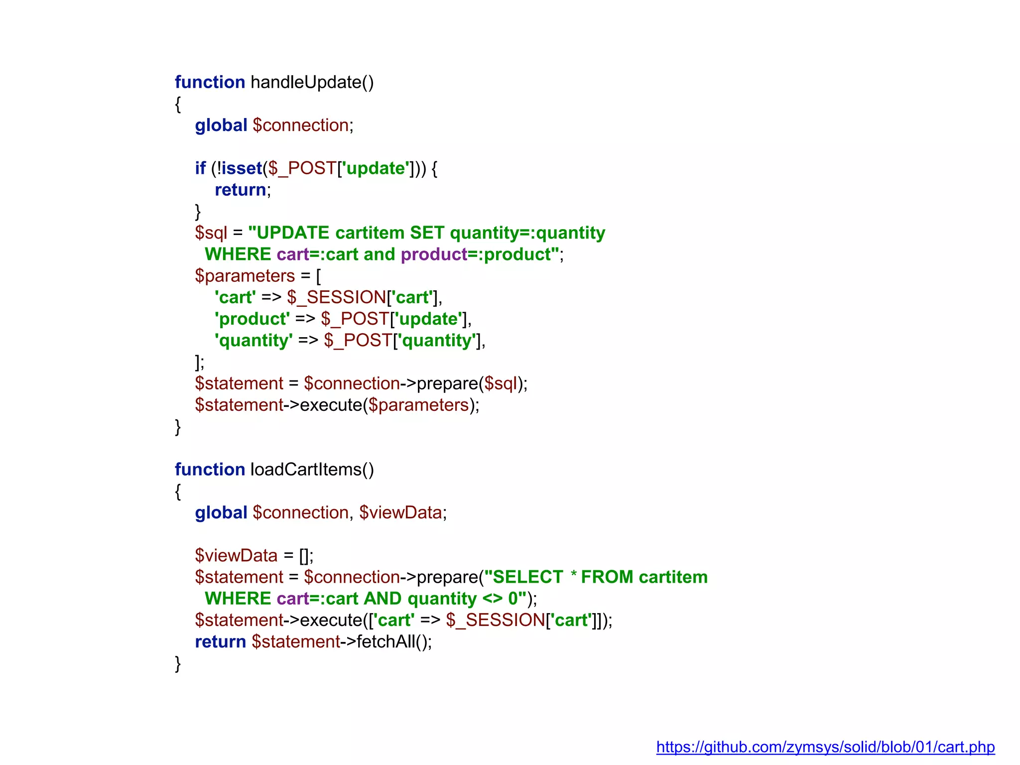 function handleUpdate()
{
global $connection;
if (!isset($_POST['update'])) {
return;
}
$sql = "UPDATE cartitem SET quantity=:quantity
WHERE cart=:cart and product=:product";
$parameters = [
'cart' => $_SESSION['cart'],
'product' => $_POST['update'],
'quantity' => $_POST['quantity'],
];
$statement = $connection->prepare($sql);
$statement->execute($parameters);
}
function loadCartItems()
{
global $connection, $viewData;
$viewData = [];
$statement = $connection->prepare("SELECT * FROM cartitem
WHERE cart=:cart AND quantity <> 0");
$statement->execute(['cart' => $_SESSION['cart']]);
return $statement->fetchAll();
}
https://github.com/zymsys/solid/blob/01/cart.php
 