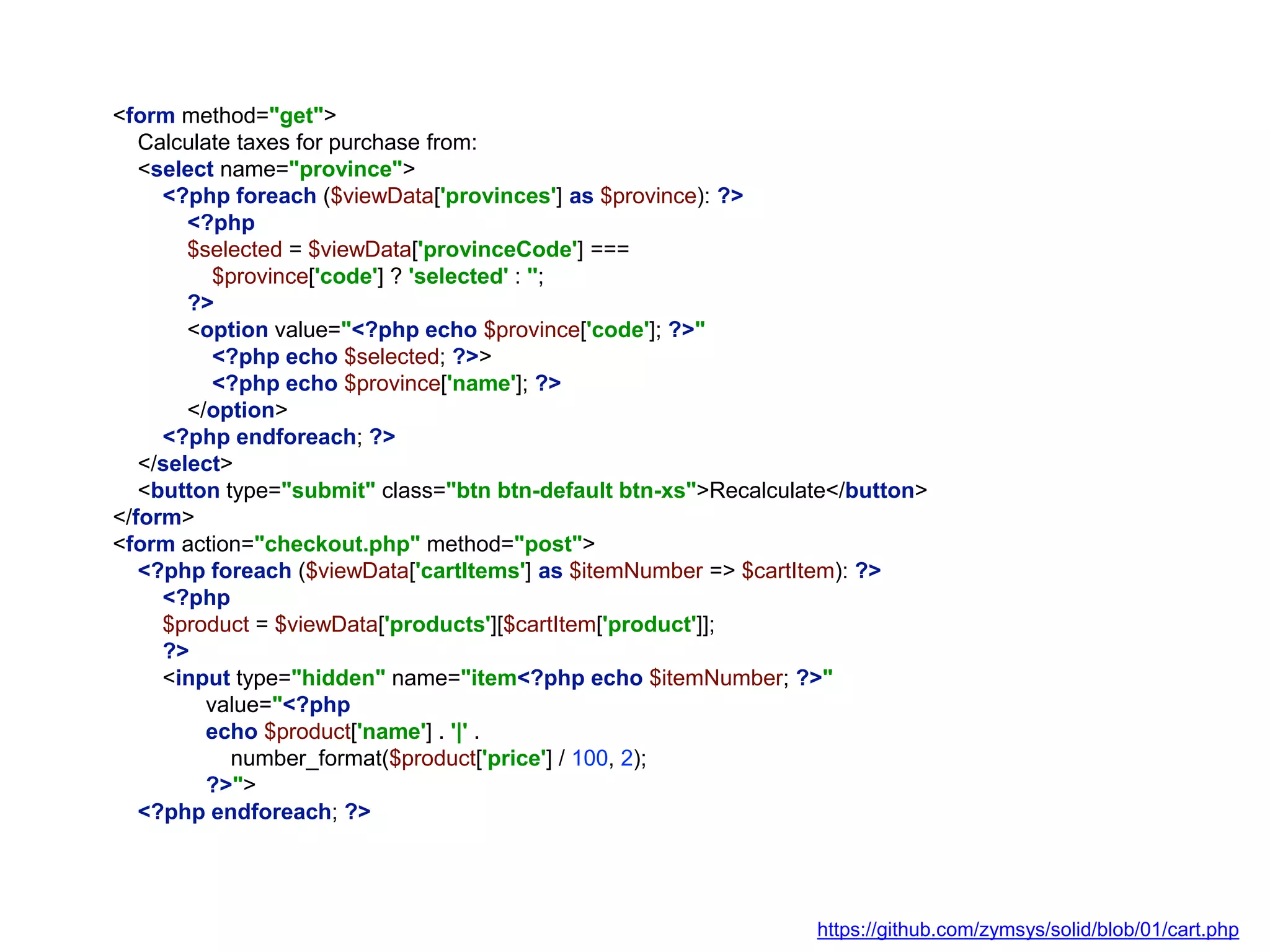 <form method="get">
Calculate taxes for purchase from:
<select name="province">
<?php foreach ($viewData['provinces'] as $province): ?>
<?php
$selected = $viewData['provinceCode'] ===
$province['code'] ? 'selected' : '';
?>
<option value="<?php echo $province['code']; ?>"
<?php echo $selected; ?>>
<?php echo $province['name']; ?>
</option>
<?php endforeach; ?>
</select>
<button type="submit" class="btn btn-default btn-xs">Recalculate</button>
</form>
<form action="checkout.php" method="post">
<?php foreach ($viewData['cartItems'] as $itemNumber => $cartItem): ?>
<?php
$product = $viewData['products'][$cartItem['product']];
?>
<input type="hidden" name="item<?php echo $itemNumber; ?>"
value="<?php
echo $product['name'] . '|' .
number_format($product['price'] / 100, 2);
?>">
<?php endforeach; ?>
https://github.com/zymsys/solid/blob/01/cart.php
 