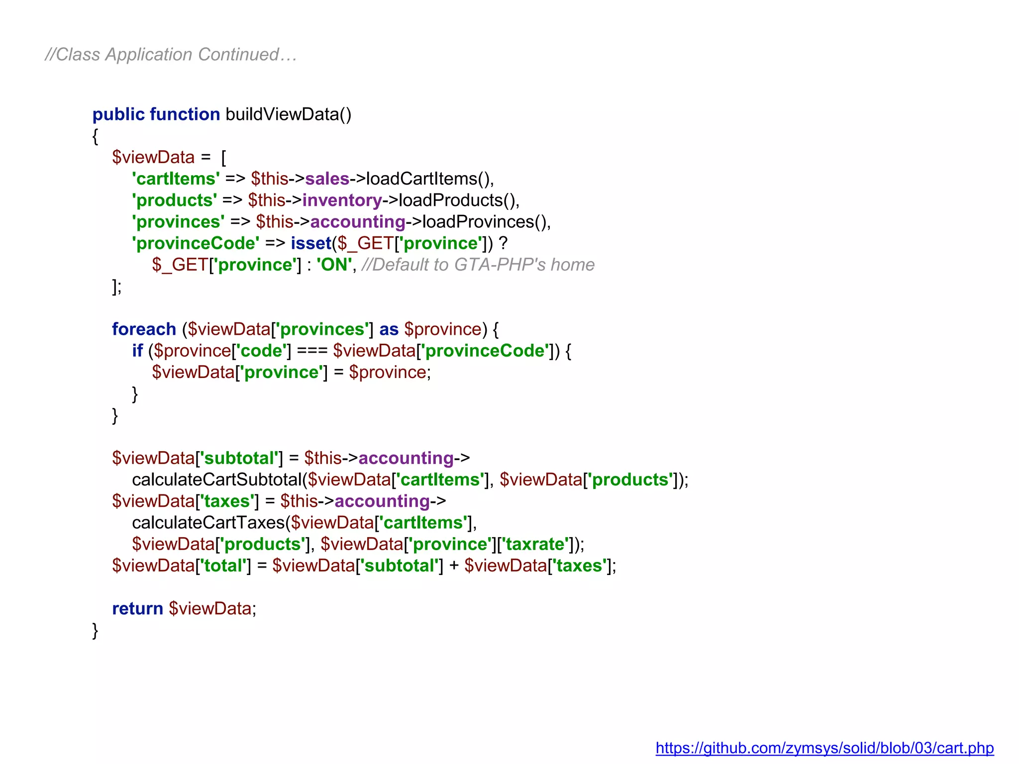 public function buildViewData()
{
$viewData = [
'cartItems' => $this->sales->loadCartItems(),
'products' => $this->inventory->loadProducts(),
'provinces' => $this->accounting->loadProvinces(),
'provinceCode' => isset($_GET['province']) ?
$_GET['province'] : 'ON', //Default to GTA-PHP's home
];
foreach ($viewData['provinces'] as $province) {
if ($province['code'] === $viewData['provinceCode']) {
$viewData['province'] = $province;
}
}
$viewData['subtotal'] = $this->accounting->
calculateCartSubtotal($viewData['cartItems'], $viewData['products']);
$viewData['taxes'] = $this->accounting->
calculateCartTaxes($viewData['cartItems'],
$viewData['products'], $viewData['province']['taxrate']);
$viewData['total'] = $viewData['subtotal'] + $viewData['taxes'];
return $viewData;
}
//Class Application Continued…
https://github.com/zymsys/solid/blob/03/cart.php
 