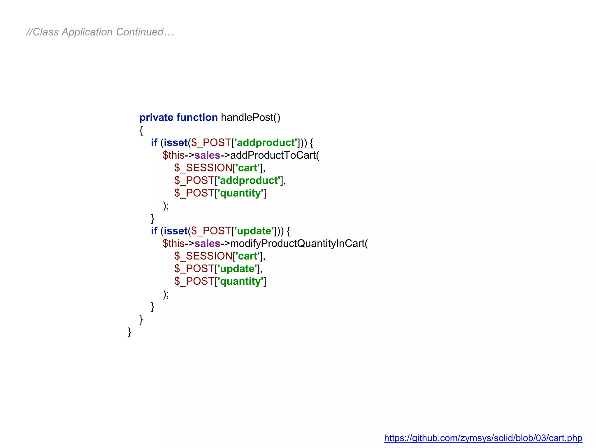 private function handlePost()
{
if (isset($_POST['addproduct'])) {
$this->sales->addProductToCart(
$_SESSION['cart'],
$_POST['addproduct'],
$_POST['quantity']
);
}
if (isset($_POST['update'])) {
$this->sales->modifyProductQuantityInCart(
$_SESSION['cart'],
$_POST['update'],
$_POST['quantity']
);
}
}
}
//Class Application Continued…
https://github.com/zymsys/solid/blob/03/cart.php
 