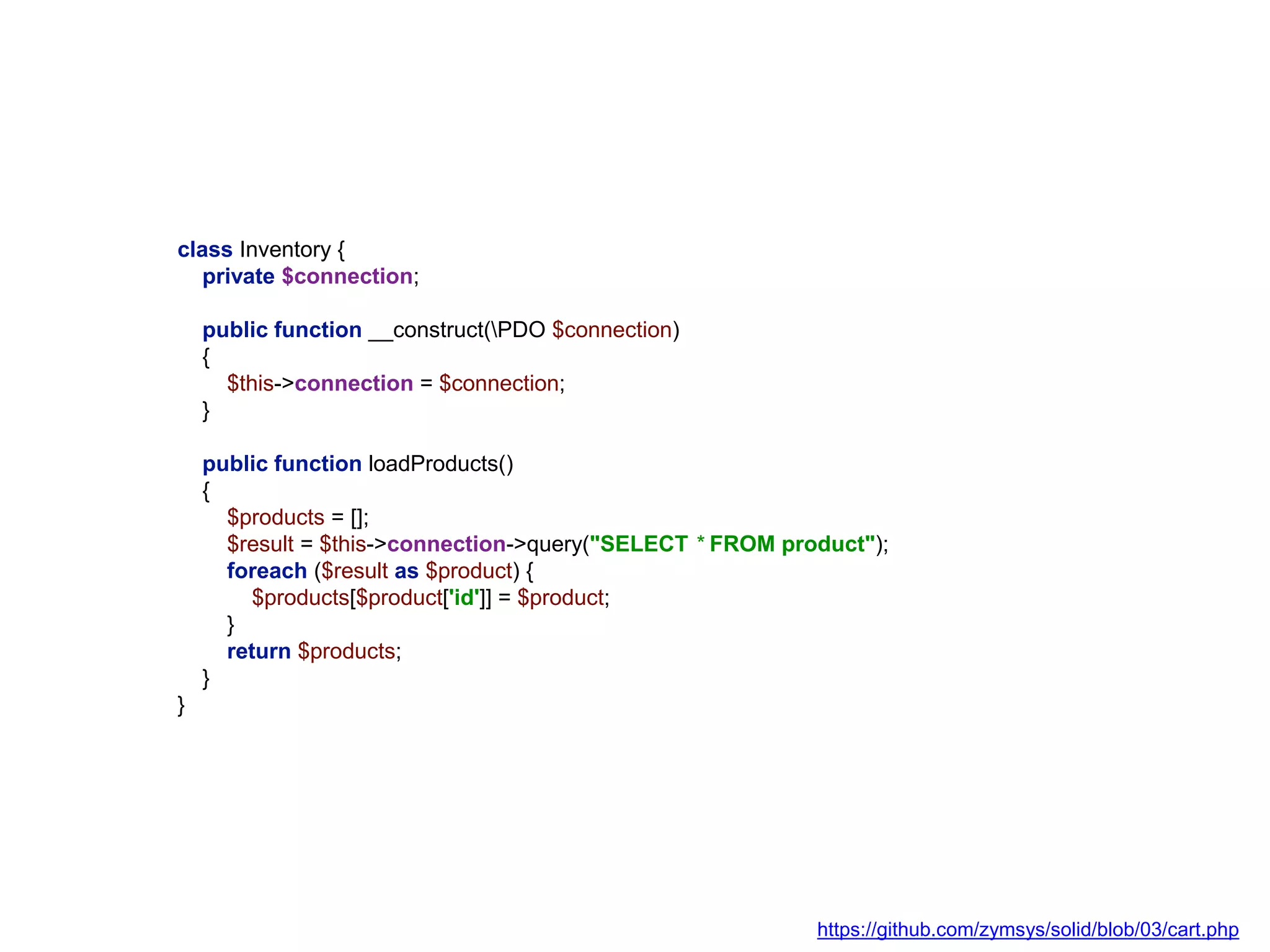 class Inventory {
private $connection;
public function __construct(PDO $connection)
{
$this->connection = $connection;
}
public function loadProducts()
{
$products = [];
$result = $this->connection->query("SELECT * FROM product");
foreach ($result as $product) {
$products[$product['id']] = $product;
}
return $products;
}
}
https://github.com/zymsys/solid/blob/03/cart.php
 