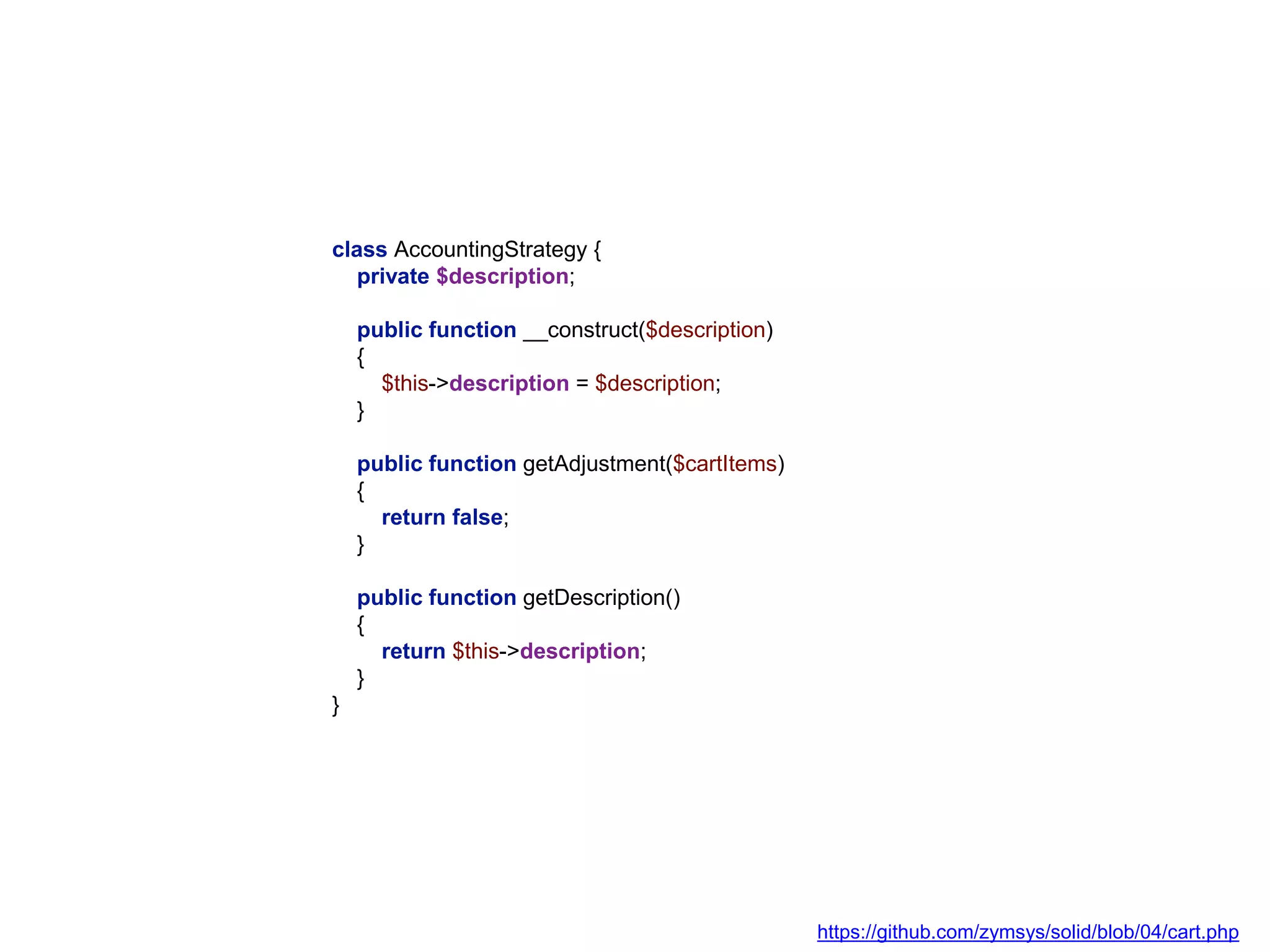 class AccountingStrategy {
private $description;
public function __construct($description)
{
$this->description = $description;
}
public function getAdjustment($cartItems)
{
return false;
}
public function getDescription()
{
return $this->description;
}
}
https://github.com/zymsys/solid/blob/04/cart.php
 
