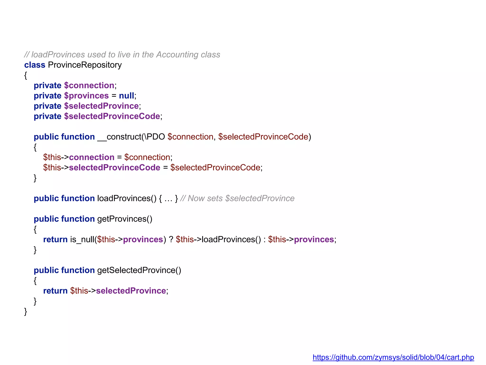 // loadProvinces used to live in the Accounting class
class ProvinceRepository
{
private $connection;
private $provinces = null;
private $selectedProvince;
private $selectedProvinceCode;
public function __construct(PDO $connection, $selectedProvinceCode)
{
$this->connection = $connection;
$this->selectedProvinceCode = $selectedProvinceCode;
}
public function loadProvinces() { … } // Now sets $selectedProvince
public function getProvinces()
{
return is_null($this->provinces) ? $this->loadProvinces() : $this->provinces;
}
public function getSelectedProvince()
{
return $this->selectedProvince;
}
}
https://github.com/zymsys/solid/blob/04/cart.php
 