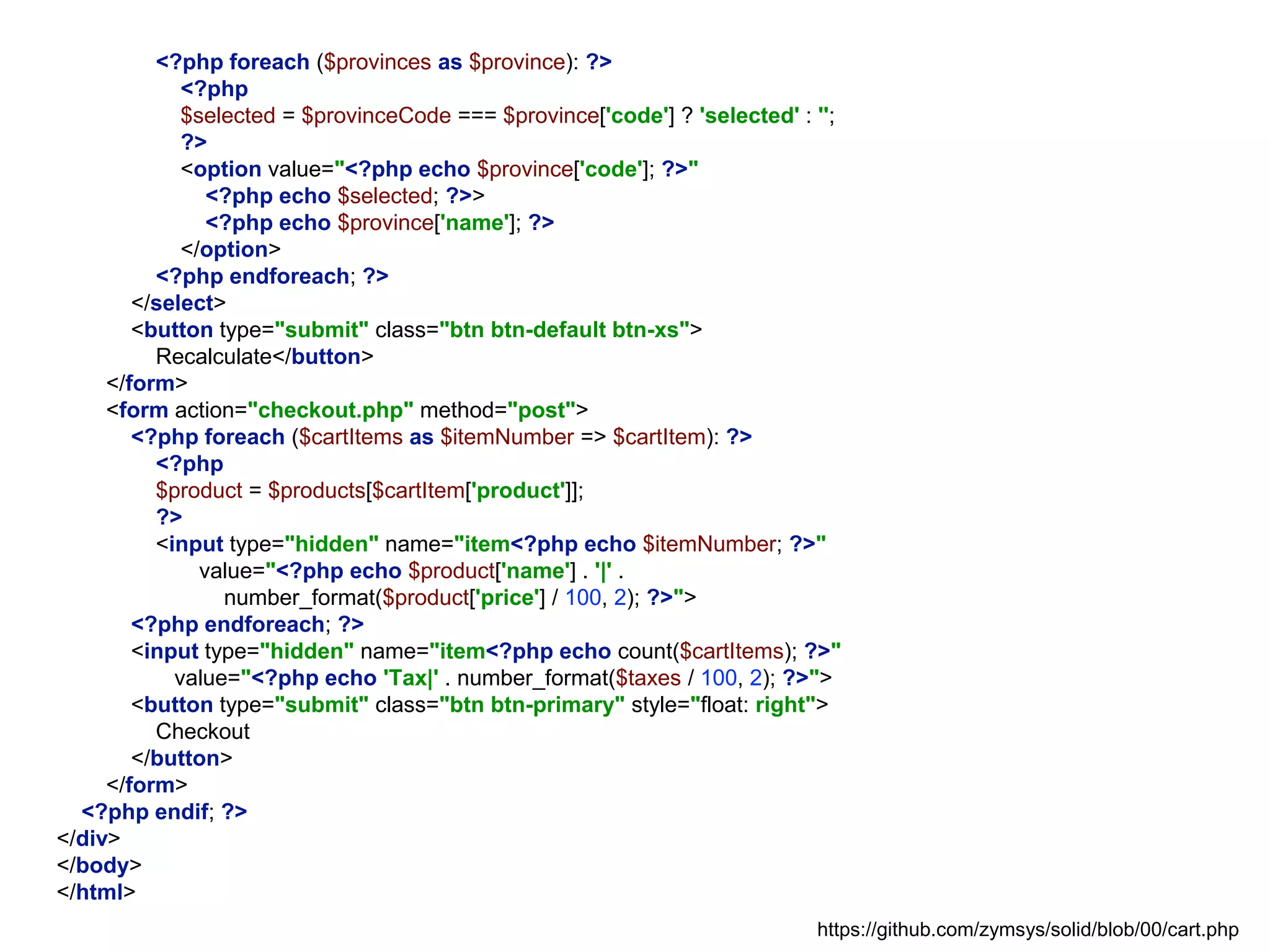 <?php foreach ($provinces as $province): ?>
<?php
$selected = $provinceCode === $province['code'] ? 'selected' : '';
?>
<option value="<?php echo $province['code']; ?>"
<?php echo $selected; ?>>
<?php echo $province['name']; ?>
</option>
<?php endforeach; ?>
</select>
<button type="submit" class="btn btn-default btn-xs">
Recalculate</button>
</form>
<form action="checkout.php" method="post">
<?php foreach ($cartItems as $itemNumber => $cartItem): ?>
<?php
$product = $products[$cartItem['product']];
?>
<input type="hidden" name="item<?php echo $itemNumber; ?>"
value="<?php echo $product['name'] . '|' .
number_format($product['price'] / 100, 2); ?>">
<?php endforeach; ?>
<input type="hidden" name="item<?php echo count($cartItems); ?>"
value="<?php echo 'Tax|' . number_format($taxes / 100, 2); ?>">
<button type="submit" class="btn btn-primary" style="float: right">
Checkout
</button>
</form>
<?php endif; ?>
</div>
</body>
</html>
https://github.com/zymsys/solid/blob/00/cart.php
 