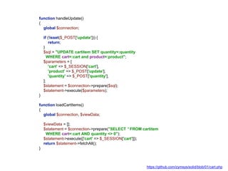 function handleUpdate()
{
global $connection;
if (!isset($_POST['update'])) {
return;
}
$sql = "UPDATE cartitem SET quantity=:quantity
WHERE cart=:cart and product=:product";
$parameters = [
'cart' => $_SESSION['cart'],
'product' => $_POST['update'],
'quantity' => $_POST['quantity'],
];
$statement = $connection->prepare($sql);
$statement->execute($parameters);
}
function loadCartItems()
{
global $connection, $viewData;
$viewData = [];
$statement = $connection->prepare("SELECT * FROM cartitem
WHERE cart=:cart AND quantity <> 0");
$statement->execute(['cart' => $_SESSION['cart']]);
return $statement->fetchAll();
}
https://github.com/zymsys/solid/blob/01/cart.php
 
