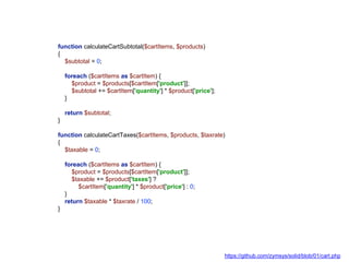 function calculateCartSubtotal($cartItems, $products)
{
$subtotal = 0;
foreach ($cartItems as $cartItem) {
$product = $products[$cartItem['product']];
$subtotal += $cartItem['quantity'] * $product['price'];
}
return $subtotal;
}
function calculateCartTaxes($cartItems, $products, $taxrate)
{
$taxable = 0;
foreach ($cartItems as $cartItem) {
$product = $products[$cartItem['product']];
$taxable += $product['taxes'] ?
$cartItem['quantity'] * $product['price'] : 0;
}
return $taxable * $taxrate / 100;
}
https://github.com/zymsys/solid/blob/01/cart.php
 