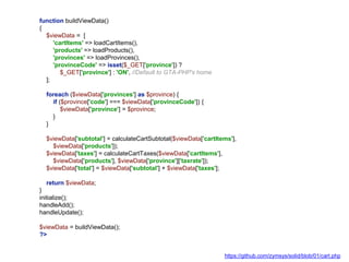 function buildViewData()
{
$viewData = [
'cartItems' => loadCartItems(),
'products' => loadProducts(),
'provinces' => loadProvinces(),
'provinceCode' => isset($_GET['province']) ?
$_GET['province'] : 'ON', //Default to GTA-PHP's home
];
foreach ($viewData['provinces'] as $province) {
if ($province['code'] === $viewData['provinceCode']) {
$viewData['province'] = $province;
}
}
$viewData['subtotal'] = calculateCartSubtotal($viewData['cartItems'],
$viewData['products']);
$viewData['taxes'] = calculateCartTaxes($viewData['cartItems'],
$viewData['products'], $viewData['province']['taxrate']);
$viewData['total'] = $viewData['subtotal'] + $viewData['taxes'];
return $viewData;
}
initialize();
handleAdd();
handleUpdate();
$viewData = buildViewData();
?>
https://github.com/zymsys/solid/blob/01/cart.php
 