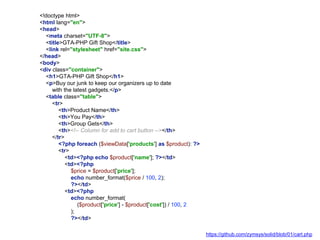 <!doctype html>
<html lang="en">
<head>
<meta charset="UTF-8">
<title>GTA-PHP Gift Shop</title>
<link rel="stylesheet" href="site.css">
</head>
<body>
<div class="container">
<h1>GTA-PHP Gift Shop</h1>
<p>Buy our junk to keep our organizers up to date
with the latest gadgets.</p>
<table class="table">
<tr>
<th>Product Name</th>
<th>You Pay</th>
<th>Group Gets</th>
<th><!-- Column for add to cart button --></th>
</tr>
<?php foreach ($viewData['products'] as $product): ?>
<tr>
<td><?php echo $product['name']; ?></td>
<td><?php
$price = $product['price'];
echo number_format($price / 100, 2);
?></td>
<td><?php
echo number_format(
($product['price'] - $product['cost']) / 100, 2
);
?></td>
https://github.com/zymsys/solid/blob/01/cart.php
 