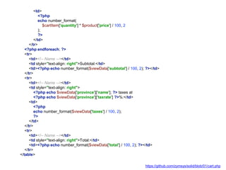<td>
<?php
echo number_format(
$cartItem['quantity'] * $product['price'] / 100, 2
);
?>
</td>
</tr>
<?php endforeach; ?>
<tr>
<td><!-- Name --></td>
<td style="text-align: right">Subtotal:</td>
<td><?php echo number_format($viewData['subtotal'] / 100, 2); ?></td>
</tr>
<tr>
<td><!-- Name --></td>
<td style="text-align: right">
<?php echo $viewData['province']['name']; ?> taxes at
<?php echo $viewData['province']['taxrate'] ?>%:</td>
<td>
<?php
echo number_format($viewData['taxes'] / 100, 2);
?>
</td>
</tr>
<tr>
<td><!-- Name --></td>
<td style="text-align: right">Total:</td>
<td><?php echo number_format($viewData['total'] / 100, 2); ?></td>
</tr>
</table>
https://github.com/zymsys/solid/blob/01/cart.php
 