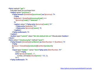 <form method="get">
Calculate taxes for purchase from:
<select name="province">
<?php foreach ($viewData['provinces'] as $province): ?>
<?php
$selected = $viewData['provinceCode'] ===
$province['code'] ? 'selected' : '';
?>
<option value="<?php echo $province['code']; ?>"
<?php echo $selected; ?>>
<?php echo $province['name']; ?>
</option>
<?php endforeach; ?>
</select>
<button type="submit" class="btn btn-default btn-xs">Recalculate</button>
</form>
<form action="checkout.php" method="post">
<?php foreach ($viewData['cartItems'] as $itemNumber => $cartItem): ?>
<?php
$product = $viewData['products'][$cartItem['product']];
?>
<input type="hidden" name="item<?php echo $itemNumber; ?>"
value="<?php
echo $product['name'] . '|' .
number_format($product['price'] / 100, 2);
?>">
<?php endforeach; ?>
https://github.com/zymsys/solid/blob/01/cart.php
 