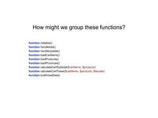 function initialize()
function handleAdd()
function handleUpdate()
function loadCartItems()
function loadProducts()
function loadProvinces()
function calculateCartSubtotal($cartItems, $products)
function calculateCartTaxes($cartItems, $products, $taxrate)
function buildViewData()
How might we group these functions?
 