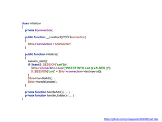 class Initializer
{
private $connection;
public function __construct(PDO $connection)
{
$this->connection = $connection;
}
public function initialize()
{
session_start();
if (!isset($_SESSION['cart'])) {
$this->connection->exec("INSERT INTO cart () VALUES ()");
$_SESSION['cart'] = $this->connection->lastInsertId();
}
$this->handleAdd();
$this->handleUpdate();
}
private function handleAdd() { … }
private function handleUpdate() { … }
}
https://github.com/zymsys/solid/blob/02/cart.php
 