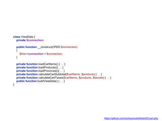 class ViewData {
private $connection;
public function __construct(PDO $connection)
{
$this->connection = $connection;
}
private function loadCartItems() { … }
private function loadProducts(){ … }
private function loadProvinces(){ … }
private function calculateCartSubtotal($cartItems, $products) { … }
private function calculateCartTaxes($cartItems, $products, $taxrate) { … }
public function buildViewData() { … }
}
https://github.com/zymsys/solid/blob/02/cart.php
 