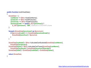 public function buildViewData()
{
$viewData = [
'cartItems' => $this->loadCartItems(),
'products' => $this->loadProducts(),
'provinces' => $this->loadProvinces(),
'provinceCode' => isset($_GET['province']) ?
$_GET['province'] : 'ON', //Default to GTA-PHP's home
];
foreach ($viewData['provinces'] as $province) {
if ($province['code'] === $viewData['provinceCode']) {
$viewData['province'] = $province;
}
}
$viewData['subtotal'] = $this->calculateCartSubtotal($viewData['cartItems'],
$viewData['products']);
$viewData['taxes'] = $this->calculateCartTaxes($viewData['cartItems'],
$viewData['products'], $viewData['province']['taxrate']);
$viewData['total'] = $viewData['subtotal'] + $viewData['taxes'];
return $viewData;
}
https://github.com/zymsys/solid/blob/02/cart.php
 