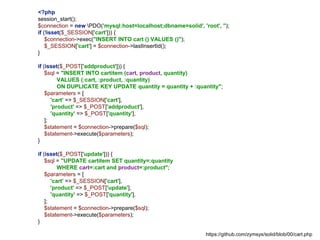 <?php
session_start();
$connection = new PDO('mysql:host=localhost;dbname=solid', 'root', '');
if (!isset($_SESSION['cart'])) {
$connection->exec("INSERT INTO cart () VALUES ()");
$_SESSION['cart'] = $connection->lastInsertId();
}
if (isset($_POST['addproduct'])) {
$sql = "INSERT INTO cartitem (cart, product, quantity)
VALUES (:cart, :product, :quantity)
ON DUPLICATE KEY UPDATE quantity = quantity + :quantity";
$parameters = [
'cart' => $_SESSION['cart'],
'product' => $_POST['addproduct'],
'quantity' => $_POST['quantity'],
];
$statement = $connection->prepare($sql);
$statement->execute($parameters);
}
if (isset($_POST['update'])) {
$sql = "UPDATE cartitem SET quantity=:quantity
WHERE cart=:cart and product=:product";
$parameters = [
'cart' => $_SESSION['cart'],
'product' => $_POST['update'],
'quantity' => $_POST['quantity'],
];
$statement = $connection->prepare($sql);
$statement->execute($parameters);
}
https://github.com/zymsys/solid/blob/00/cart.php
 