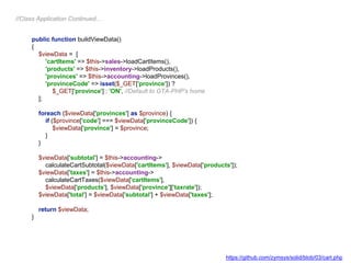 public function buildViewData()
{
$viewData = [
'cartItems' => $this->sales->loadCartItems(),
'products' => $this->inventory->loadProducts(),
'provinces' => $this->accounting->loadProvinces(),
'provinceCode' => isset($_GET['province']) ?
$_GET['province'] : 'ON', //Default to GTA-PHP's home
];
foreach ($viewData['provinces'] as $province) {
if ($province['code'] === $viewData['provinceCode']) {
$viewData['province'] = $province;
}
}
$viewData['subtotal'] = $this->accounting->
calculateCartSubtotal($viewData['cartItems'], $viewData['products']);
$viewData['taxes'] = $this->accounting->
calculateCartTaxes($viewData['cartItems'],
$viewData['products'], $viewData['province']['taxrate']);
$viewData['total'] = $viewData['subtotal'] + $viewData['taxes'];
return $viewData;
}
//Class Application Continued…
https://github.com/zymsys/solid/blob/03/cart.php
 