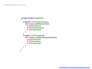 private function handlePost()
{
if (isset($_POST['addproduct'])) {
$this->sales->addProductToCart(
$_SESSION['cart'],
$_POST['addproduct'],
$_POST['quantity']
);
}
if (isset($_POST['update'])) {
$this->sales->modifyProductQuantityInCart(
$_SESSION['cart'],
$_POST['update'],
$_POST['quantity']
);
}
}
}
//Class Application Continued…
https://github.com/zymsys/solid/blob/03/cart.php
 