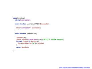class Inventory {
private $connection;
public function __construct(PDO $connection)
{
$this->connection = $connection;
}
public function loadProducts()
{
$products = [];
$result = $this->connection->query("SELECT * FROM product");
foreach ($result as $product) {
$products[$product['id']] = $product;
}
return $products;
}
}
https://github.com/zymsys/solid/blob/03/cart.php
 