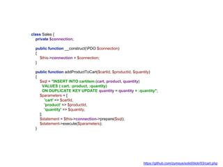 class Sales {
private $connection;
public function __construct(PDO $connection)
{
$this->connection = $connection;
}
public function addProductToCart($cartId, $productId, $quantity)
{
$sql = "INSERT INTO cartitem (cart, product, quantity)
VALUES (:cart, :product, :quantity)
ON DUPLICATE KEY UPDATE quantity = quantity + :quantity";
$parameters = [
'cart' => $cartId,
'product' => $productId,
'quantity' => $quantity,
];
$statement = $this->connection->prepare($sql);
$statement->execute($parameters);
}
https://github.com/zymsys/solid/blob/03/cart.php
 