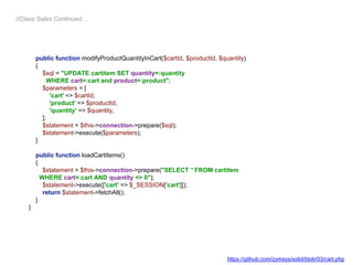 public function modifyProductQuantityInCart($cartId, $productId, $quantity)
{
$sql = "UPDATE cartitem SET quantity=:quantity
WHERE cart=:cart and product=:product";
$parameters = [
'cart' => $cartId,
'product' => $productId,
'quantity' => $quantity,
];
$statement = $this->connection->prepare($sql);
$statement->execute($parameters);
}
public function loadCartItems()
{
$statement = $this->connection->prepare("SELECT * FROM cartitem
WHERE cart=:cart AND quantity <> 0");
$statement->execute(['cart' => $_SESSION['cart']]);
return $statement->fetchAll();
}
}
//Class Sales Continued…
https://github.com/zymsys/solid/blob/03/cart.php
 