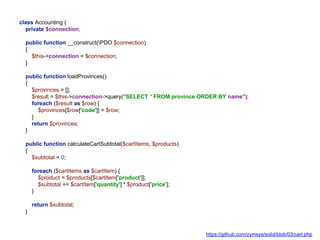 class Accounting {
private $connection;
public function __construct(PDO $connection)
{
$this->connection = $connection;
}
public function loadProvinces()
{
$provinces = [];
$result = $this->connection->query("SELECT * FROM province ORDER BY name");
foreach ($result as $row) {
$provinces[$row['code']] = $row;
}
return $provinces;
}
public function calculateCartSubtotal($cartItems, $products)
{
$subtotal = 0;
foreach ($cartItems as $cartItem) {
$product = $products[$cartItem['product']];
$subtotal += $cartItem['quantity'] * $product['price'];
}
return $subtotal;
}
https://github.com/zymsys/solid/blob/03/cart.php
 