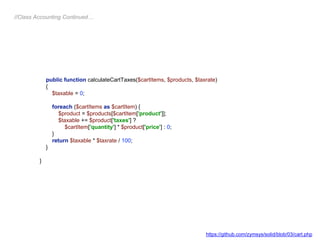 public function calculateCartTaxes($cartItems, $products, $taxrate)
{
$taxable = 0;
foreach ($cartItems as $cartItem) {
$product = $products[$cartItem['product']];
$taxable += $product['taxes'] ?
$cartItem['quantity'] * $product['price'] : 0;
}
return $taxable * $taxrate / 100;
}
}
//Class Accounting Continued…
https://github.com/zymsys/solid/blob/03/cart.php
 