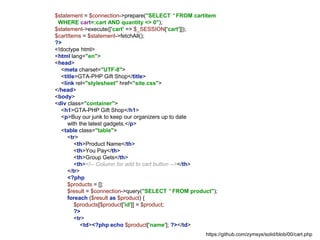 $statement = $connection->prepare("SELECT * FROM cartitem
WHERE cart=:cart AND quantity <> 0");
$statement->execute(['cart' => $_SESSION['cart']]);
$cartItems = $statement->fetchAll();
?>
<!doctype html>
<html lang="en">
<head>
<meta charset="UTF-8">
<title>GTA-PHP Gift Shop</title>
<link rel="stylesheet" href="site.css">
</head>
<body>
<div class="container">
<h1>GTA-PHP Gift Shop</h1>
<p>Buy our junk to keep our organizers up to date
with the latest gadgets.</p>
<table class="table">
<tr>
<th>Product Name</th>
<th>You Pay</th>
<th>Group Gets</th>
<th><!-- Column for add to cart button --></th>
</tr>
<?php
$products = [];
$result = $connection->query("SELECT * FROM product");
foreach ($result as $product) {
$products[$product['id']] = $product;
?>
<tr>
<td><?php echo $product['name']; ?></td>
https://github.com/zymsys/solid/blob/00/cart.php
 