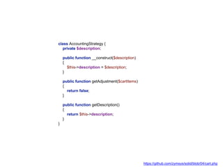 class AccountingStrategy {
private $description;
public function __construct($description)
{
$this->description = $description;
}
public function getAdjustment($cartItems)
{
return false;
}
public function getDescription()
{
return $this->description;
}
}
https://github.com/zymsys/solid/blob/04/cart.php
 