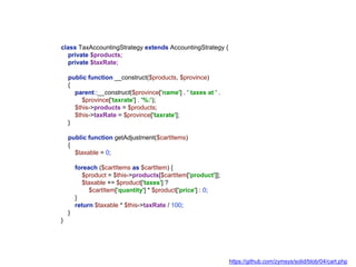 class TaxAccountingStrategy extends AccountingStrategy {
private $products;
private $taxRate;
public function __construct($products, $province)
{
parent::__construct($province['name'] . ' taxes at ' .
$province['taxrate'] . '%:');
$this->products = $products;
$this->taxRate = $province['taxrate'];
}
public function getAdjustment($cartItems)
{
$taxable = 0;
foreach ($cartItems as $cartItem) {
$product = $this->products[$cartItem['product']];
$taxable += $product['taxes'] ?
$cartItem['quantity'] * $product['price'] : 0;
}
return $taxable * $this->taxRate / 100;
}
}
https://github.com/zymsys/solid/blob/04/cart.php
 