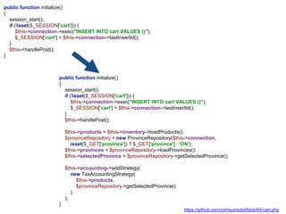 public function initialize()
{
session_start();
if (!isset($_SESSION['cart'])) {
$this->connection->exec("INSERT INTO cart VALUES ()");
$_SESSION['cart'] = $this->connection->lastInsertId();
}
$this->handlePost();
$this->products = $this->inventory->loadProducts();
$provinceRepository = new ProvinceRepository($this->connection,
isset($_GET['province']) ? $_GET['province'] : 'ON');
$this->provinces = $provinceRepository->loadProvinces();
$this->selectedProvince = $provinceRepository->getSelectedProvince();
$this->accounting->addStrategy(
new TaxAccountingStrategy(
$this->products,
$provinceRepository->getSelectedProvince()
)
);
}
public function initialize()
{
session_start();
if (!isset($_SESSION['cart'])) {
$this->connection->exec("INSERT INTO cart VALUES ()");
$_SESSION['cart'] = $this->connection->lastInsertId();
}
$this->handlePost();
}
https://github.com/zymsys/solid/blob/04/cart.php
 