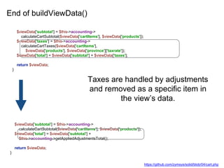 End of buildViewData()
$viewData['subtotal'] = $this->accounting->
calculateCartSubtotal($viewData['cartItems'], $viewData['products']);
$viewData['taxes'] = $this->accounting->
calculateCartTaxes($viewData['cartItems'],
$viewData['products'], $viewData['province']['taxrate']);
$viewData['total'] = $viewData['subtotal'] + $viewData['taxes'];
return $viewData;
}
$viewData['subtotal'] = $this->accounting->
calculateCartSubtotal($viewData['cartItems'], $viewData['products']);
$viewData['total'] = $viewData['subtotal'] +
$this->accounting->getAppliedAdjustmentsTotal();
return $viewData;
}
Taxes are handled by adjustments
and removed as a specific item in
the view’s data.
https://github.com/zymsys/solid/blob/04/cart.php
 